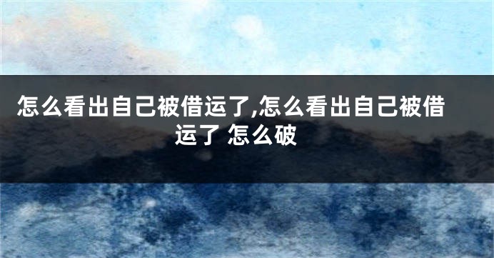 怎么看出自己被借运了,怎么看出自己被借运了 怎么破