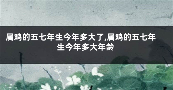 属鸡的五七年生今年多大了,属鸡的五七年生今年多大年龄