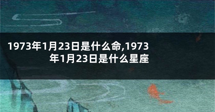 1973年1月23日是什么命,1973年1月23日是什么星座