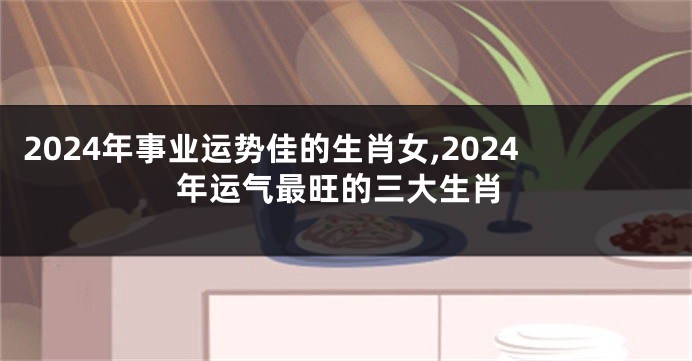 2024年事业运势佳的生肖女,2024年运气最旺的三大生肖