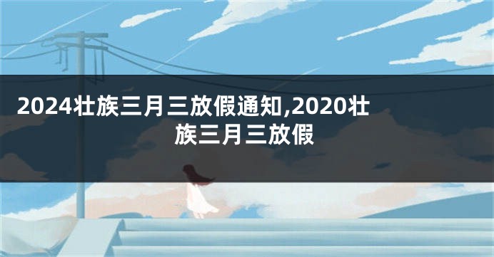 2024壮族三月三放假通知,2020壮族三月三放假