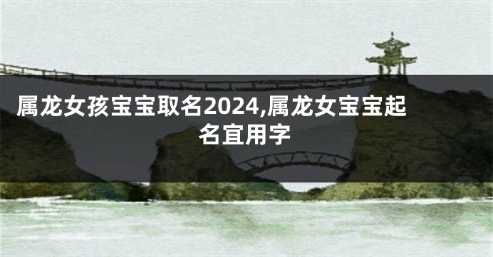 属龙女孩宝宝取名2024,属龙女宝宝起名宜用字