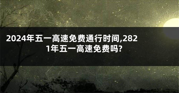 2024年五一高速免费通行时间,2821年五一高速免费吗?