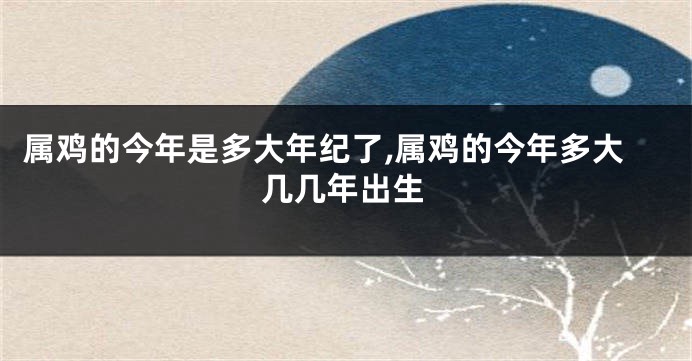 属鸡的今年是多大年纪了,属鸡的今年多大几几年出生