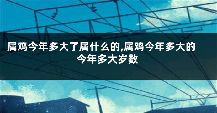 属鸡今年多大了属什么的,属鸡今年多大的今年多大岁数