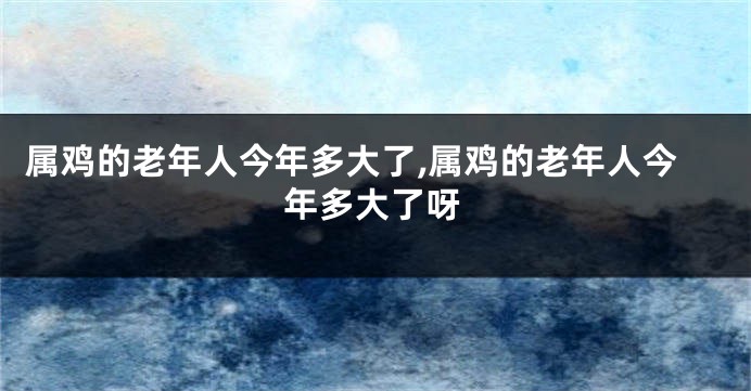 属鸡的老年人今年多大了,属鸡的老年人今年多大了呀