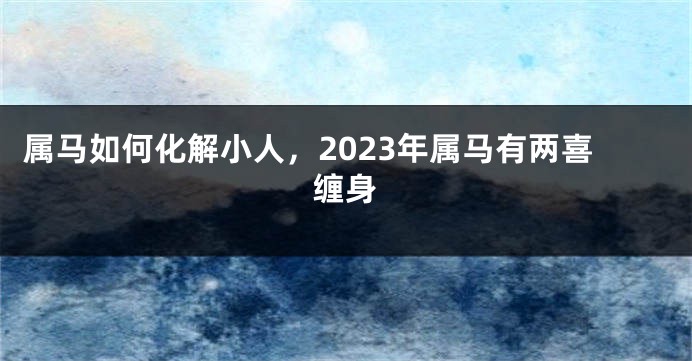 属马如何化解小人，2023年属马有两喜缠身