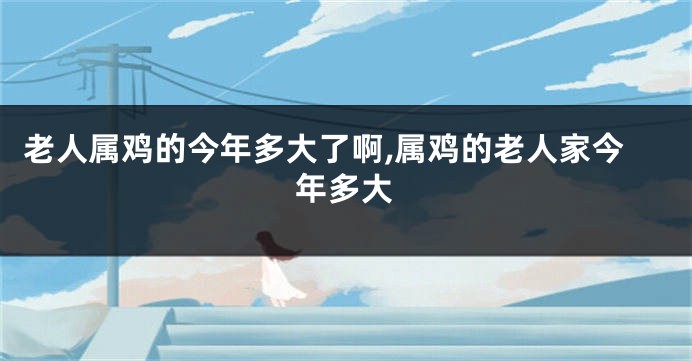 老人属鸡的今年多大了啊,属鸡的老人家今年多大