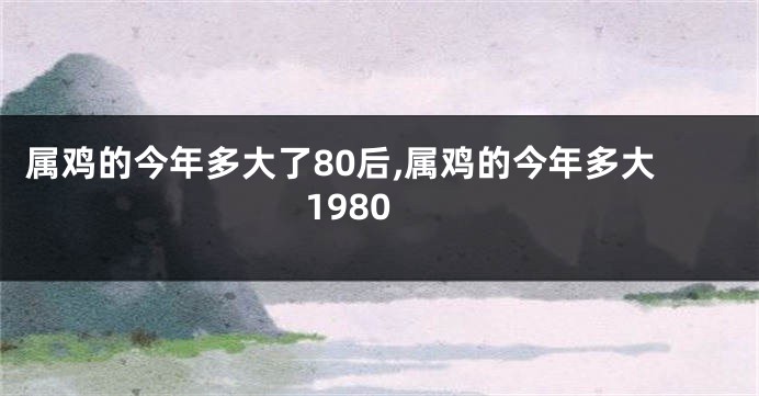 属鸡的今年多大了80后,属鸡的今年多大1980