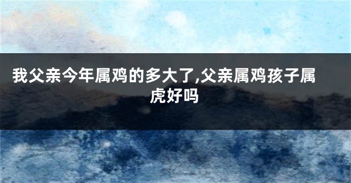 我父亲今年属鸡的多大了,父亲属鸡孩子属虎好吗