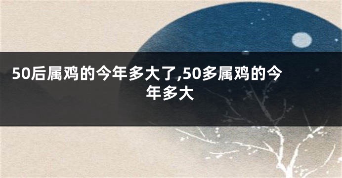 50后属鸡的今年多大了,50多属鸡的今年多大