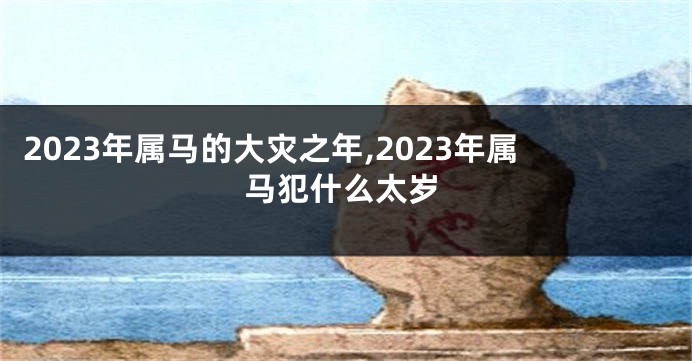 2023年属马的大灾之年,2023年属马犯什么太岁