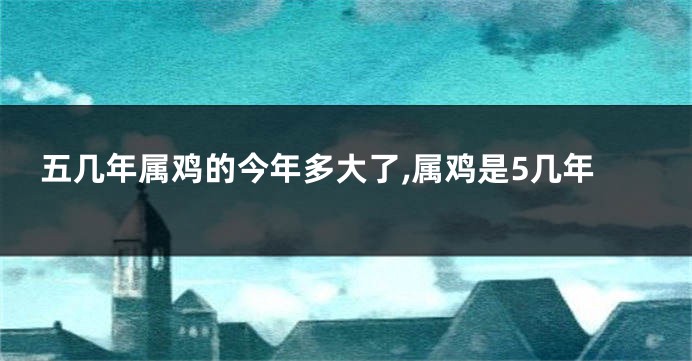 五几年属鸡的今年多大了,属鸡是5几年