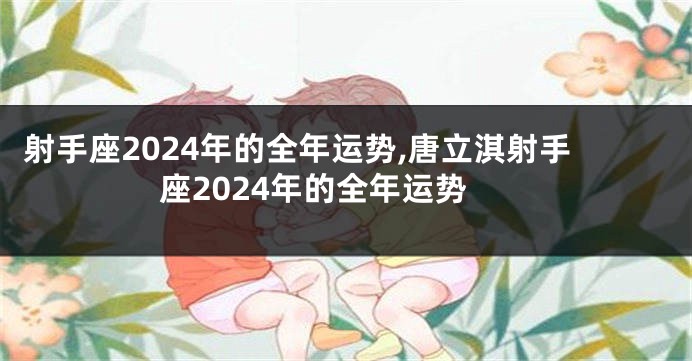 射手座2024年的全年运势,唐立淇射手座2024年的全年运势