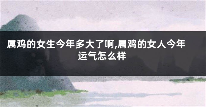 属鸡的女生今年多大了啊,属鸡的女人今年运气怎么样