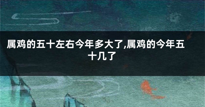 属鸡的五十左右今年多大了,属鸡的今年五十几了