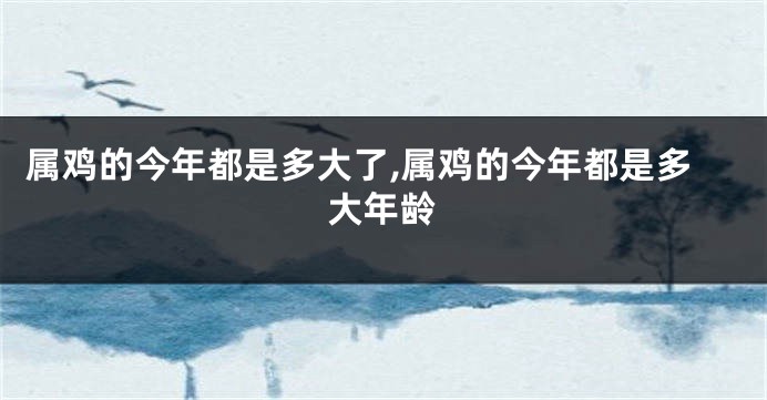 属鸡的今年都是多大了,属鸡的今年都是多大年龄