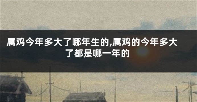 属鸡今年多大了哪年生的,属鸡的今年多大了都是哪一年的