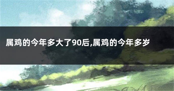 属鸡的今年多大了90后,属鸡的今年多岁