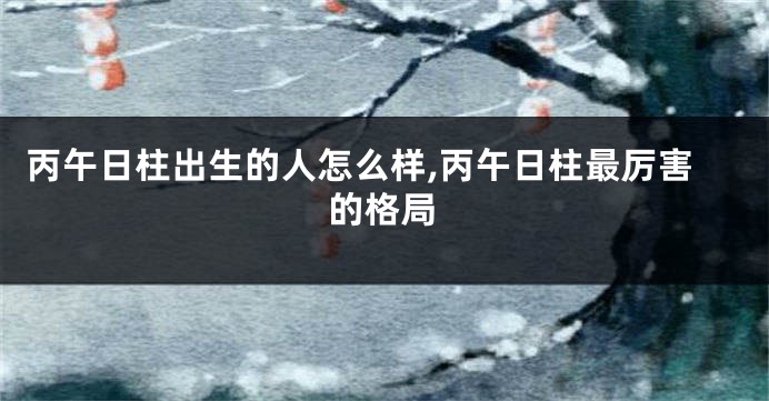 丙午日柱出生的人怎么样,丙午日柱最厉害的格局