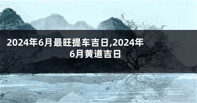 2024年6月最旺提车吉日,2024年6月黄道吉日