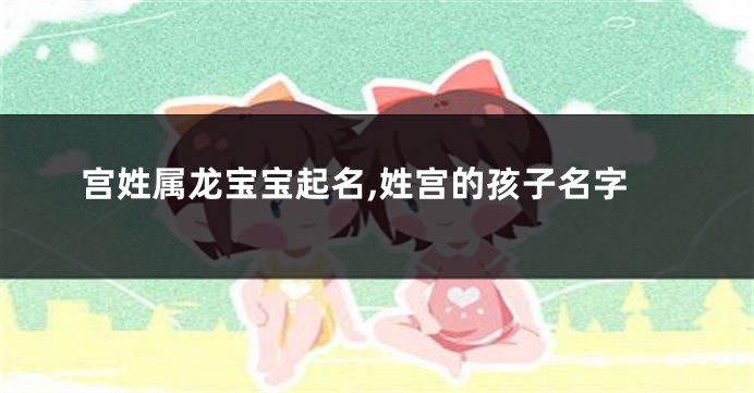 宫姓属龙宝宝起名,姓宫的孩子名字