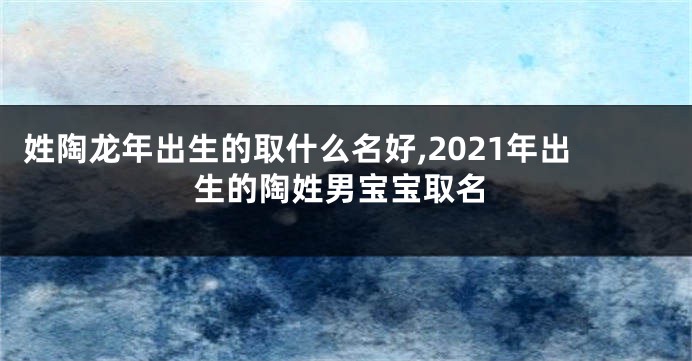 姓陶龙年出生的取什么名好,2021年出生的陶姓男宝宝取名