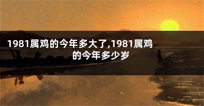 1981属鸡的今年多大了,1981属鸡的今年多少岁