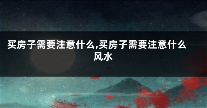 买房子需要注意什么,买房子需要注意什么风水