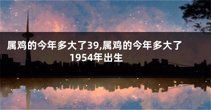 属鸡的今年多大了39,属鸡的今年多大了1954年出生