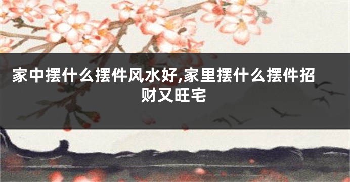 家中摆什么摆件风水好,家里摆什么摆件招财又旺宅