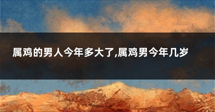 属鸡的男人今年多大了,属鸡男今年几岁