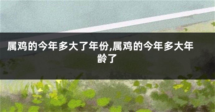 属鸡的今年多大了年份,属鸡的今年多大年龄了