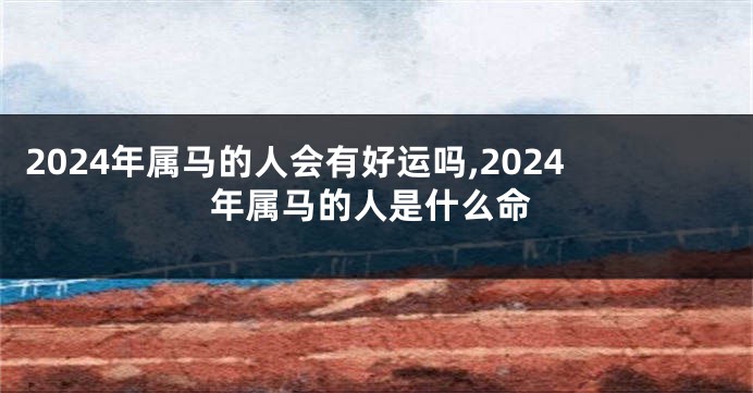 2024年属马的人会有好运吗,2024年属马的人是什么命