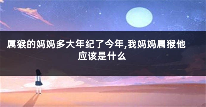 属猴的妈妈多大年纪了今年,我妈妈属猴他应该是什么