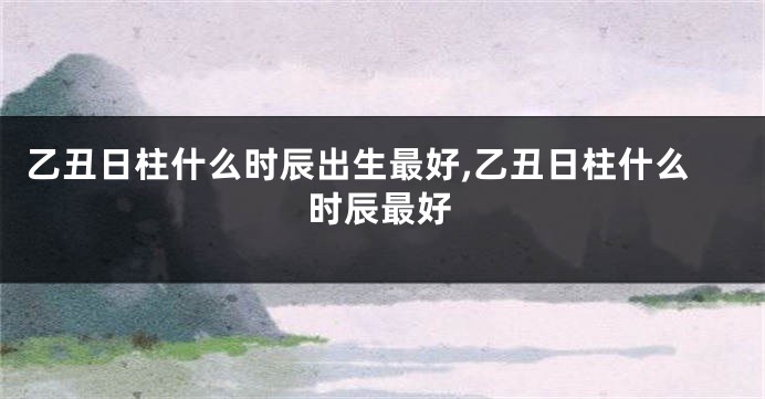 乙丑日柱什么时辰出生最好,乙丑日柱什么时辰最好