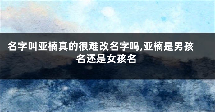 名字叫亚楠真的很难改名字吗,亚楠是男孩名还是女孩名