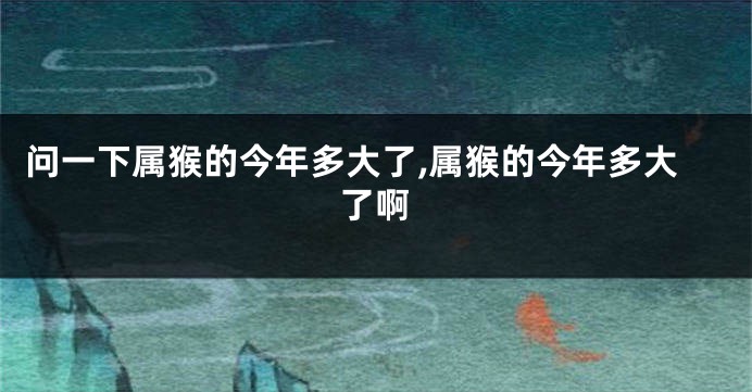 问一下属猴的今年多大了,属猴的今年多大了啊