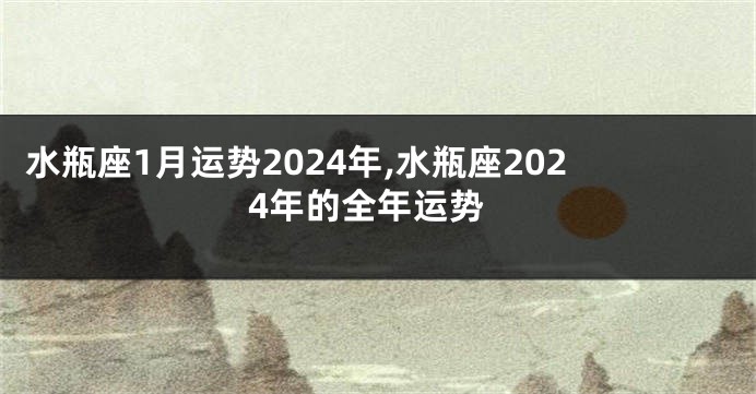 水瓶座1月运势2024年,水瓶座2024年的全年运势