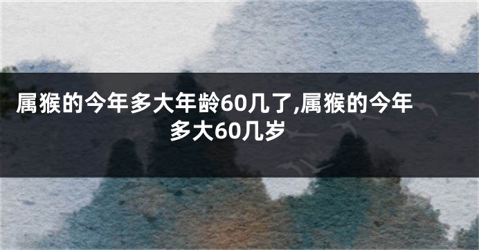 属猴的今年多大年龄60几了,属猴的今年多大60几岁