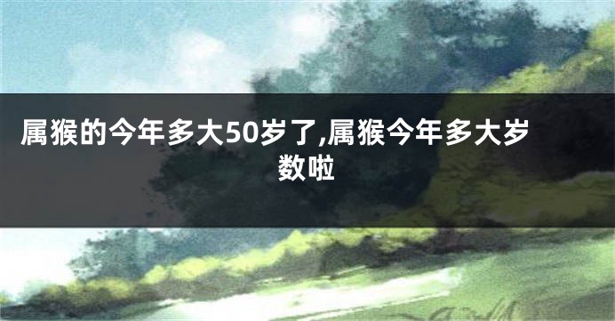 属猴的今年多大50岁了,属猴今年多大岁数啦