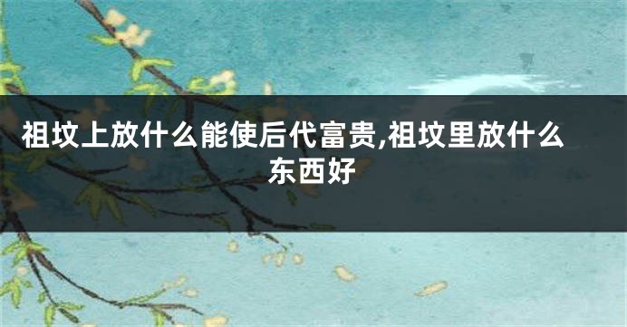 祖坟上放什么能使后代富贵,祖坟里放什么东西好