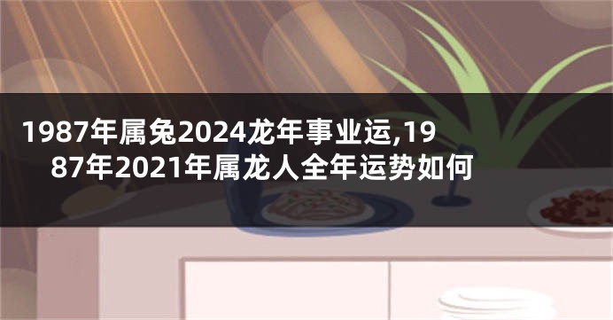 1987年属兔2024龙年事业运,1987年2021年属龙人全年运势如何