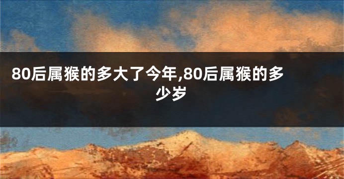 80后属猴的多大了今年,80后属猴的多少岁