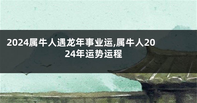 2024属牛人遇龙年事业运,属牛人2024年运势运程