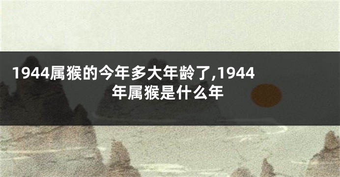 1944属猴的今年多大年龄了,1944年属猴是什么年