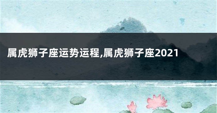 属虎狮子座运势运程,属虎狮子座2021