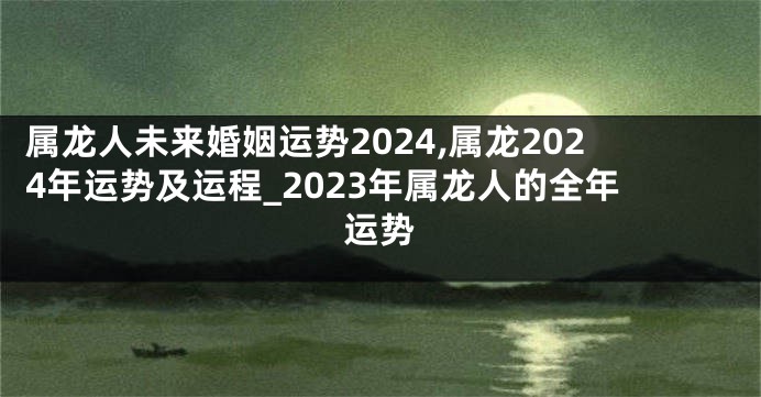 属龙人未来婚姻运势2024,属龙2024年运势及运程_2023年属龙人的全年运势