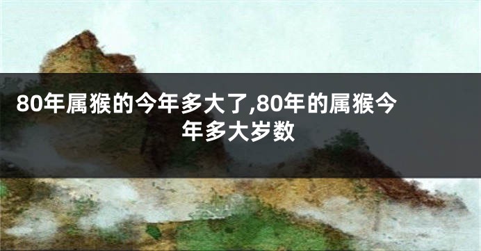 80年属猴的今年多大了,80年的属猴今年多大岁数