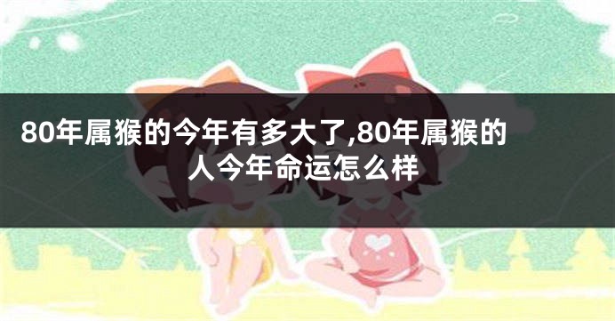 80年属猴的今年有多大了,80年属猴的人今年命运怎么样